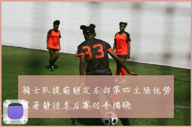 骑士队提前锁定东部第四主场优势显著静待季后赛对手揭晓