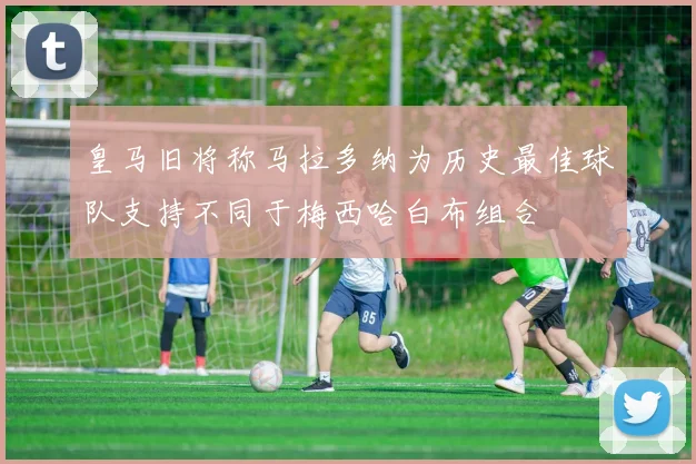 皇马旧将称马拉多纳为历史最佳球队支持不同于梅西哈白布组合