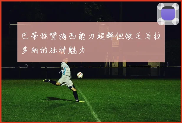 巴蒂称赞梅西能力超群但缺乏马拉多纳的独特魅力