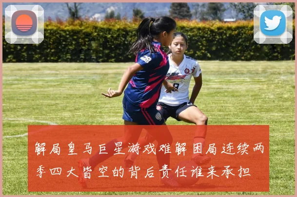 解局皇马巨星游戏难解困局连续两季四大皆空的背后责任谁来承担