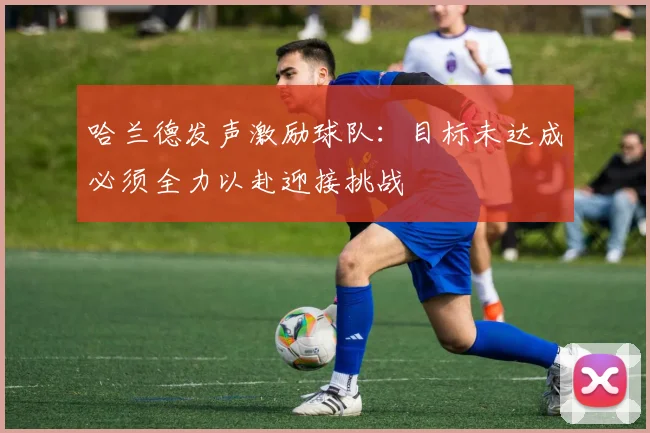 哈兰德发声激励球队：目标未达成必须全力以赴迎接挑战
