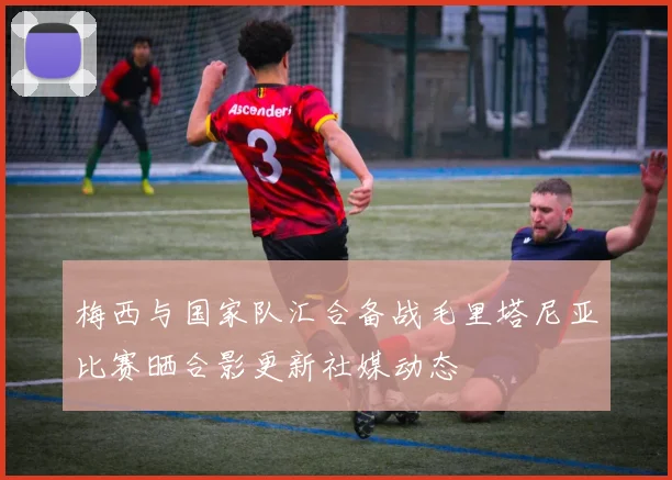 梅西与国家队汇合备战毛里塔尼亚比赛晒合影更新社媒动态