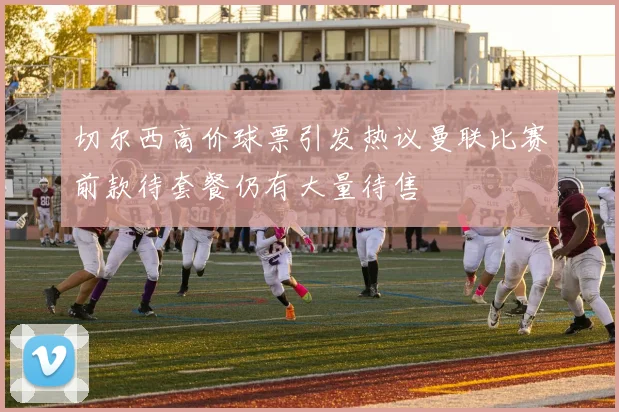 切尔西高价球票引发热议曼联比赛前款待套餐仍有大量待售