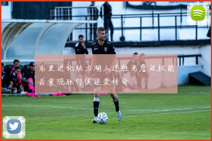 东里进化助力湖人连胜老詹放权能否重现独行侠逆袭传奇