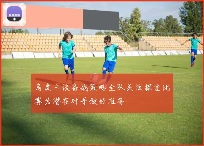 乌度卡谈备战策略全队关注掘金比赛为潜在对手做好准备