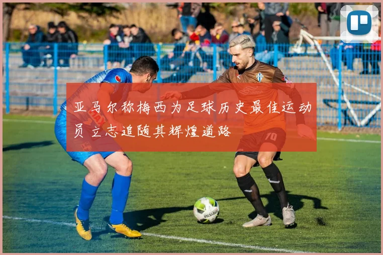 亚马尔称梅西为足球历史最佳运动员立志追随其辉煌道路