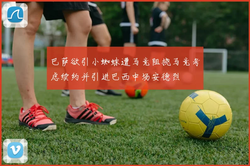 巴萨欲引小蜘蛛遭马竞阻挠马竞考虑续约并引进巴西中场安德烈