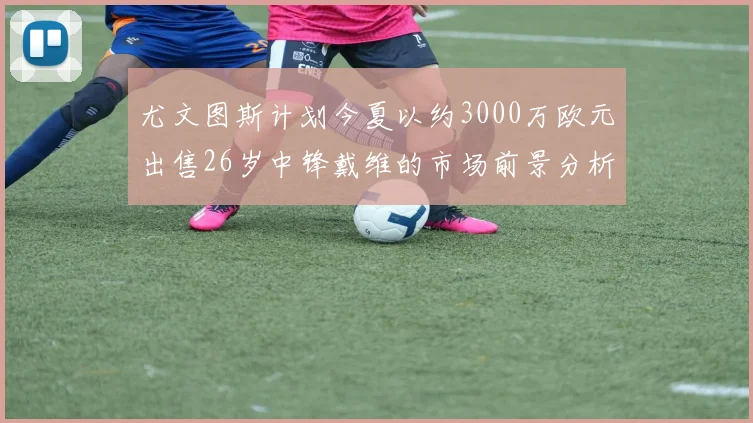尤文图斯计划今夏以约3000万欧元出售26岁中锋戴维的市场前景分析