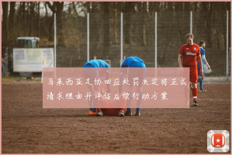 马来西亚足协回应处罚决定将正式请求理由并评估后续行动方案
