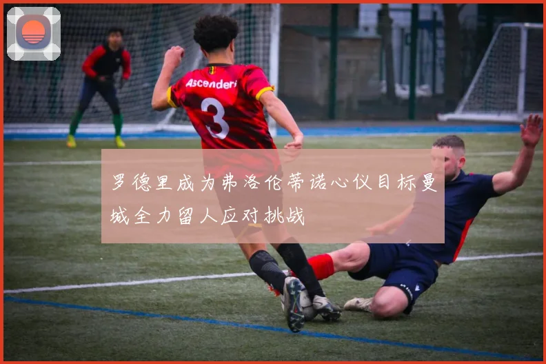 罗德里成为弗洛伦蒂诺心仪目标曼城全力留人应对挑战