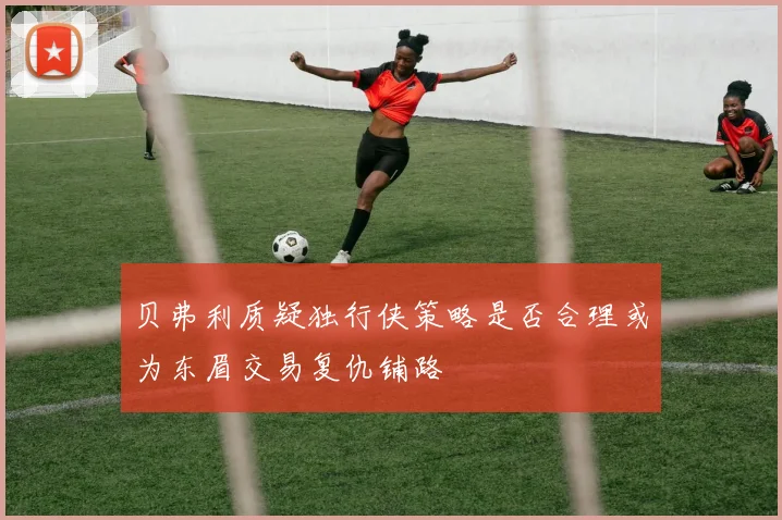 贝弗利质疑独行侠策略是否合理或为东眉交易复仇铺路