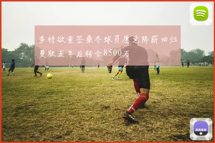 多特欲重签桑乔球员愿意降薪回归曼联五年后转会8500万