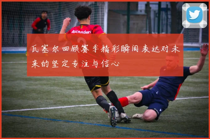 瓦塞尔回顾赛季精彩瞬间表达对未来的坚定专注与信心