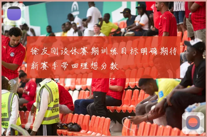 徐友刚谈休赛期训练目标明确期待新赛季带回理想分数
