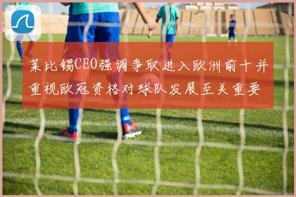莱比锡CEO强调争取进入欧洲前十并重视欧冠资格对球队发展至关重要
