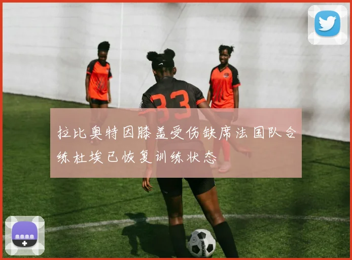 拉比奥特因膝盖受伤缺席法国队合练杜埃已恢复训练状态