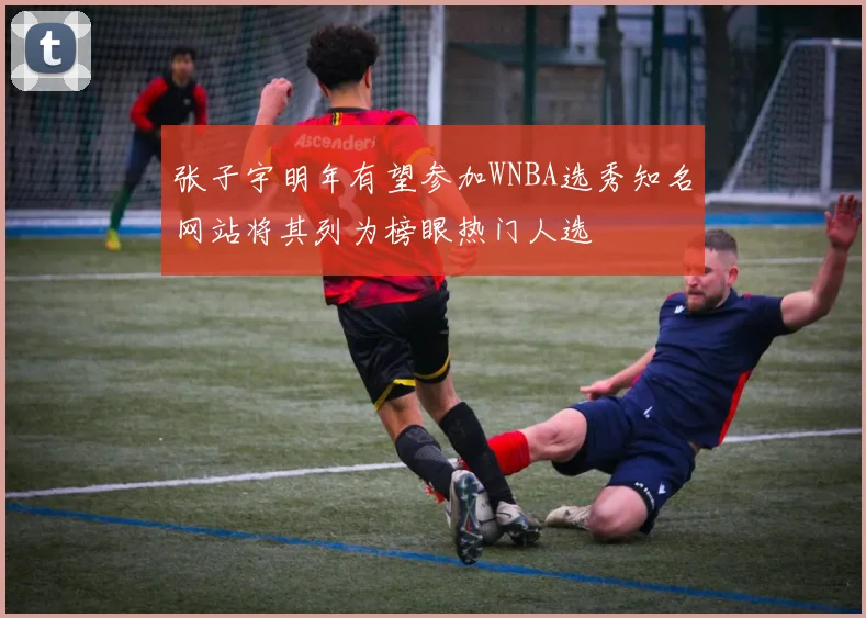 张子宇明年有望参加WNBA选秀知名网站将其列为榜眼热门人选